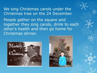We sing Christmas carols under the
Christmas tree on the 24 December.
People gather on the square and
together they sing carols, drink to each
other‘s health and then go home for
Christmas dinner.
 