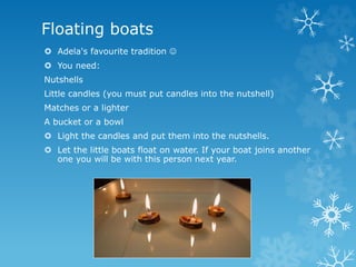 Floating boats
 Adela's favourite tradition 
 You need:
Nutshells
Little candles (you must put candles into the nutshell)
Matches or a lighter
A bucket or a bowl
 Light the candles and put them into the nutshells.
 Let the little boats float on water. If your boat joins another
one you will be with this person next year.
 