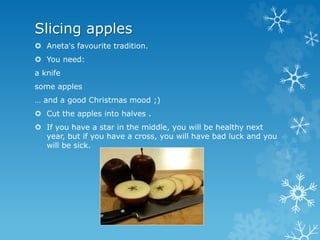 Slicing apples
 Aneta's favourite tradition.
 You need:
a knife
some apples
… and a good Christmas mood ;)
 Cut the apples into halves .
 If you have a star in the middle, you will be healthy next
year, but if you have a cross, you will have bad luck and you
will be sick.
 