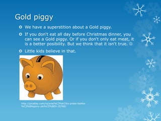 Gold piggy
 We have a superstition about a Gold piggy.
 If you don‘t eat all day before Christmas dinner, you
can see a Gold piggy. Or if you don‘t only eat meat, it
is a better posibility. But we think that it isn‘t true. 
 Little kids believe in that.
http://pixabay.com/cs/pras%C3%A1tko-prase-banka-
%C3%BAspory-ulo%C5%BEit-35760/
 