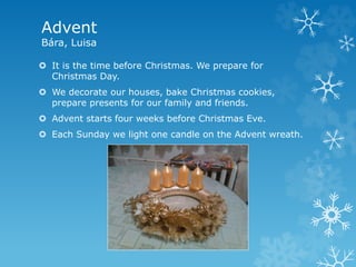 Advent
Bára, Luisa
 It is the time before Christmas. We prepare for
Christmas Day.
 We decorate our houses, bake Christmas cookies,
prepare presents for our family and friends.
 Advent starts four weeks before Christmas Eve.
 Each Sunday we light one candle on the Advent wreath.
 
