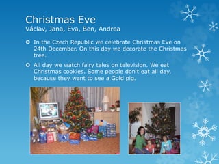 Christmas Eve
Václav, Jana, Eva, Ben, Andrea
 In the Czech Republic we celebrate Christmas Eve on
24th December. On this day we decorate the Christmas
tree.
 All day we watch fairy tales on television. We eat
Christmas cookies. Some people don‘t eat all day,
because they want to see a Gold pig.
 