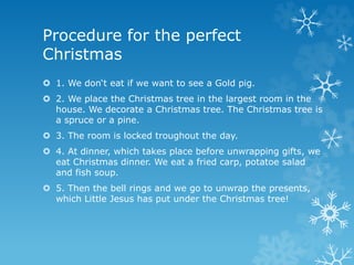  1. We don‘t eat if we want to see a Gold pig.
 2. We place the Christmas tree in the largest room in the
house. We decorate a Christmas tree. The Christmas tree is
a spruce or a pine.
 3. The room is locked troughout the day.
 4. At dinner, which takes place before unwrapping gifts, we
eat Christmas dinner. We eat a fried carp, potatoe salad
and fish soup.
 5. Then the bell rings and we go to unwrap the presents,
which Little Jesus has put under the Christmas tree!
Procedure for the perfect
Christmas
 