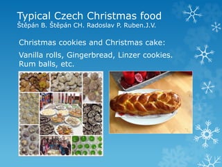 Typical Czech Christmas food
Štěpán B. Štěpán CH. Radoslav P. Ruben.J.V.
Christmas cookies and Christmas cake:
Vanilla rolls, Gingerbread, Linzer cookies.
Rum balls, etc.
 