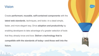 Create performant, reusable, self-contained components with the
latest web standards, techniques, and tools—in a dead simple,
faster, and more elegant way. Drive adoption and productivity by
enabling developers to take advantage of a greater selection of tools
that they already know and love. Deliver a technology that is
compatible with the standards of today—and those well into the
future.
Vision
 