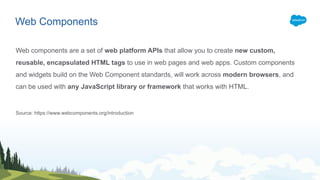 Web components are a set of web platform APIs that allow you to create new custom,
reusable, encapsulated HTML tags to use in web pages and web apps. Custom components
and widgets build on the Web Component standards, will work across modern browsers, and
can be used with any JavaScript library or framework that works with HTML.
Source: https://www.webcomponents.org/introduction
Web Components
 