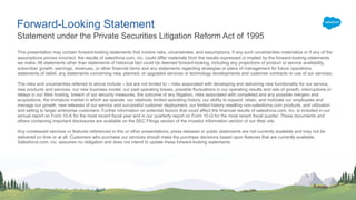 Forward-Looking Statement
This presentation may contain forward-looking statements that involve risks, uncertainties, and assumptions. If any such uncertainties materialize or if any of the
assumptions proves incorrect, the results of salesforce.com, inc. could differ materially from the results expressed or implied by the forward-looking statements
we make. All statements other than statements of historical fact could be deemed forward-looking, including any projections of product or service availability,
subscriber growth, earnings, revenues, or other financial items and any statements regarding strategies or plans of management for future operations,
statements of belief, any statements concerning new, planned, or upgraded services or technology developments and customer contracts or use of our services.
The risks and uncertainties referred to above include – but are not limited to – risks associated with developing and delivering new functionality for our service,
new products and services, our new business model, our past operating losses, possible fluctuations in our operating results and rate of growth, interruptions or
delays in our Web hosting, breach of our security measures, the outcome of any litigation, risks associated with completed and any possible mergers and
acquisitions, the immature market in which we operate, our relatively limited operating history, our ability to expand, retain, and motivate our employees and
manage our growth, new releases of our service and successful customer deployment, our limited history reselling non-salesforce.com products, and utilization
and selling to larger enterprise customers. Further information on potential factors that could affect the financial results of salesforce.com, inc. is included in our
annual report on Form 10-K for the most recent fiscal year and in our quarterly report on Form 10-Q for the most recent fiscal quarter. These documents and
others containing important disclosures are available on the SEC Filings section of the Investor Information section of our Web site.
Any unreleased services or features referenced in this or other presentations, press releases or public statements are not currently available and may not be
delivered on time or at all. Customers who purchase our services should make the purchase decisions based upon features that are currently available.
Salesforce.com, inc. assumes no obligation and does not intend to update these forward-looking statements.
Statement under the Private Securities Litigation Reform Act of 1995
 