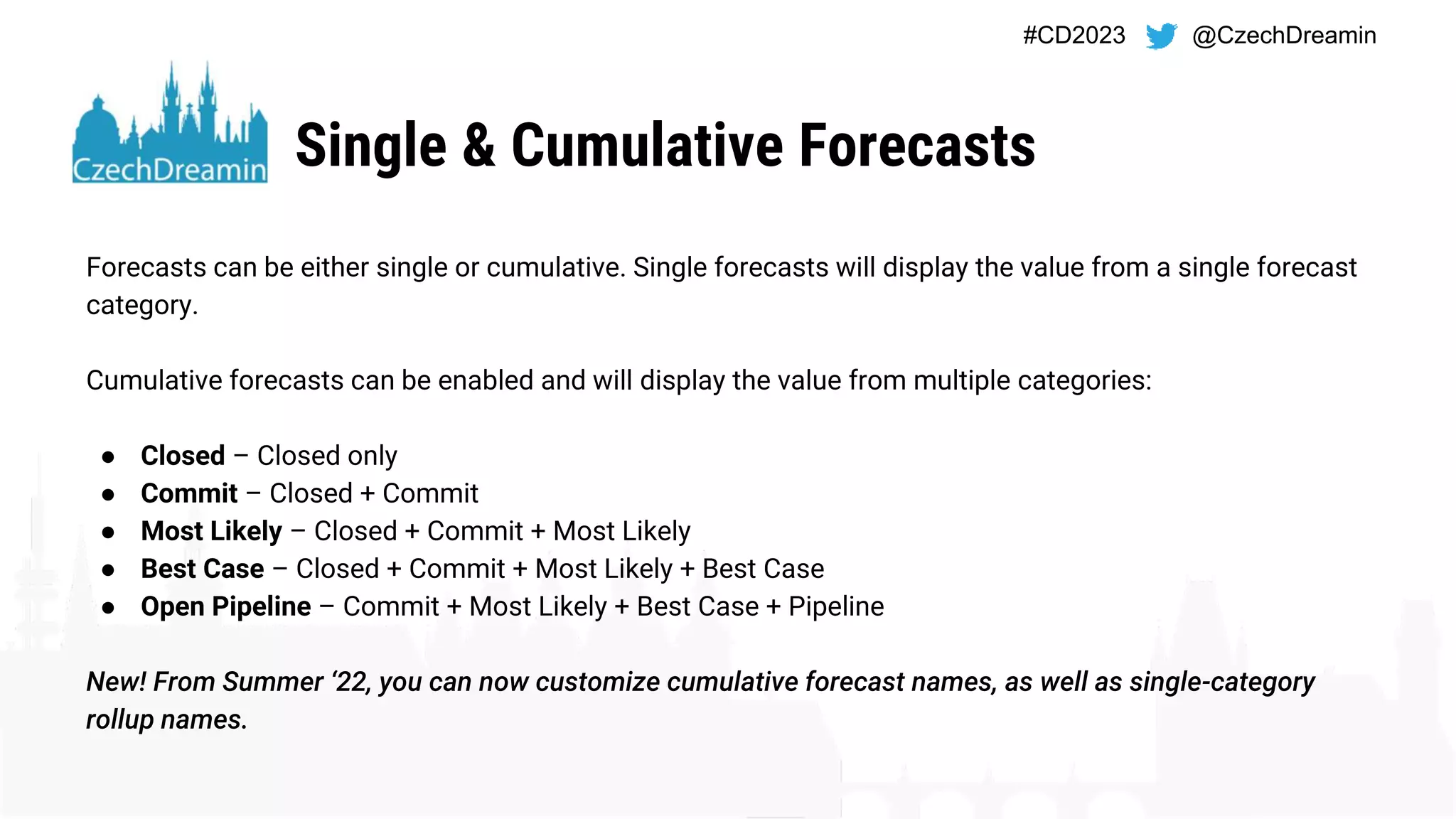 #CD2023 @CzechDreamin
Single & Cumulative Forecasts
Forecasts can be either single or cumulative. Single forecasts will display the value from a single forecast
category.
Cumulative forecasts can be enabled and will display the value from multiple categories:
● Closed – Closed only
● Commit – Closed + Commit
● Most Likely – Closed + Commit + Most Likely
● Best Case – Closed + Commit + Most Likely + Best Case
● Open Pipeline – Commit + Most Likely + Best Case + Pipeline
New! From Summer ‘22, you can now customize cumulative forecast names, as well as single-category
rollup names.
 