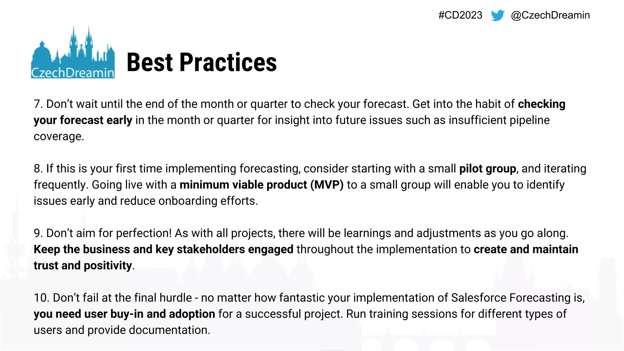 #CD2023 @CzechDreamin
Best Practices
7. Don’t wait until the end of the month or quarter to check your forecast. Get into the habit of checking
your forecast early in the month or quarter for insight into future issues such as insufficient pipeline
coverage.
8. If this is your first time implementing forecasting, consider starting with a small pilot group, and iterating
frequently. Going live with a minimum viable product (MVP) to a small group will enable you to identify
issues early and reduce onboarding efforts.
9. Don’t aim for perfection! As with all projects, there will be learnings and adjustments as you go along.
Keep the business and key stakeholders engaged throughout the implementation to create and maintain
trust and positivity.
10. Don’t fail at the final hurdle - no matter how fantastic your implementation of Salesforce Forecasting is,
you need user buy-in and adoption for a successful project. Run training sessions for different types of
users and provide documentation.
 