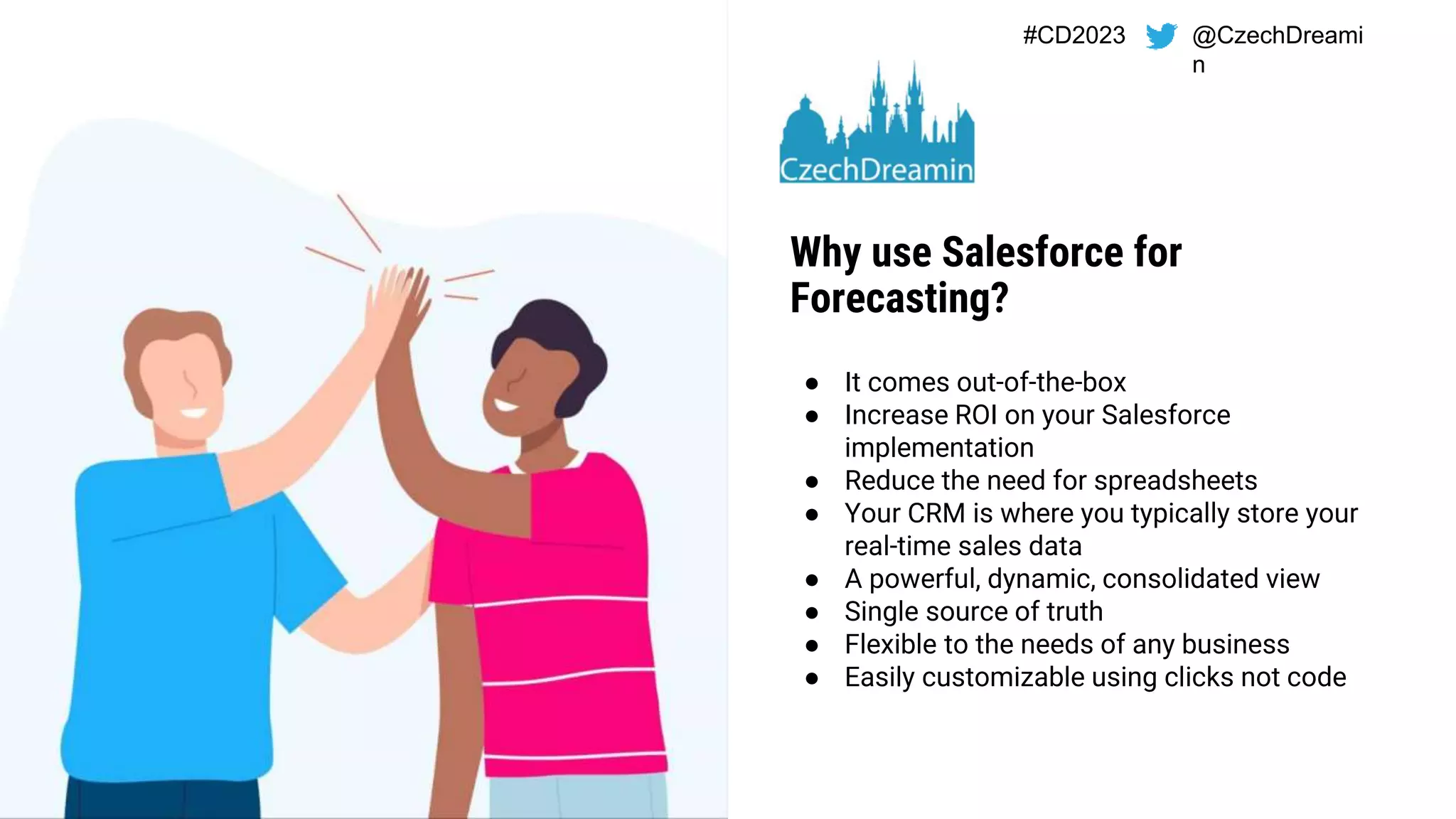 #CD2023 @CzechDreami
n
● It comes out-of-the-box
● Increase ROI on your Salesforce
implementation
● Reduce the need for spreadsheets
● Your CRM is where you typically store your
real-time sales data
● A powerful, dynamic, consolidated view
● Single source of truth
● Flexible to the needs of any business
● Easily customizable using clicks not code
Why use Salesforce for
Forecasting?
 