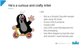 #CD22
He’s a curious and crafty krtek
I will
- Set up a Scratch Org with sample
data using VS Code
- Pump it full of produ...