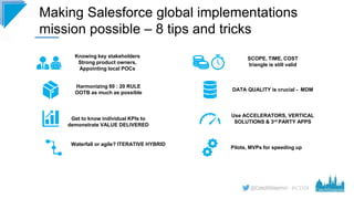 #CD19
Making Salesforce global implementations
mission possible – 8 tips and tricks
Knowing key stakeholders
Strong product owners,
Appointing local POCs
Harmonizing 80 : 20 RULE
OOTB as much as possible
Get to know individual KPIs to
demonstrate VALUE DELIVERED
Waterfall or agile? ITERATIVE HYBRID
Pilots, MVPs for speeding up
SCOPE, TIME, COST
triangle is still valid
DATA QUALITY is crucial - MDM
Use ACCELERATORS, VERTICAL
SOLUTIONS & 3rd PARTY APPS
 