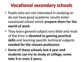 • Pupils who are not interested in studying or
do not have good academic results enter
vocational school which prepare them for the
world of work.
• They learn general subject very little and most
of the time is devoted to gaining practical
skills and learning specific technical subjects
needed for the chosen profession.
• Some of these schools last 4 year and
students can try to study at college, some
take 3 or even 2 years.
 