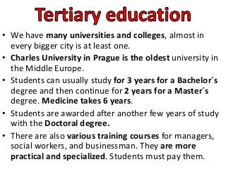 • We have many universities and colleges, almost in
every bigger city is at least one.
• Charles University in Prague is the oldest university in
the Middle Europe.
• Students can usually study for 3 years for a Bachelor´s
degree and then continue for 2 years for a Master´s
degree. Medicine takes 6 years.
• Students are awarded after another few years of study
with the Doctoral degree.
• There are also various training courses for managers,
social workers, and businessman. They are more
practical and specialized. Students must pay them.
 