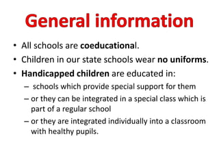 • All schools are coeducational.
• Children in our state schools wear no uniforms.
• Handicapped children are educated in:
– schools which provide special support for them
– or they can be integrated in a special class which is
part of a regular school
– or they are integrated individually into a classroom
with healthy pupils.
 