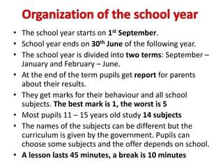 • The school year starts on 1st September.
• School year ends on 30th June of the following year.
• The school year is divided into two terms: September –
January and February – June.
• At the end of the term pupils get report for parents
about their results.
• They get marks for their behaviour and all school
subjects. The best mark is 1, the worst is 5
• Most pupils 11 – 15 years old study 14 subjects
• The names of the subjects can be different but the
curriculum is given by the government. Pupils can
choose some subjects and the offer depends on school.
• A lesson lasts 45 minutes, a break is 10 minutes
 