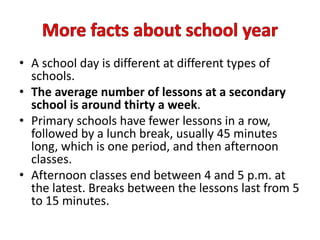 • A school day is different at different types of
schools.
• The average number of lessons is thirty a week.
• Primary schools have fewer lessons in a row,
followed by a lunch break, usually 45 minutes
long, which is one period, and then pupils have
afternoon classes.
• Afternoon classes end between 4 and 5 p.m. at
the latest. Breaks last from 5 to 15 minutes.
 