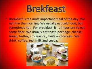 • Breakfast is the most important meal of the day. We
eat it in the morning. We usually eat cold food, but
sometimes hot. For breakfast, it is important to eat
some fiber. We usually eat toast, porridge, cheese,
bread, butter, croissaints , fruits and cereals. We
drink: coffee, tea, milk and cocoa.
 