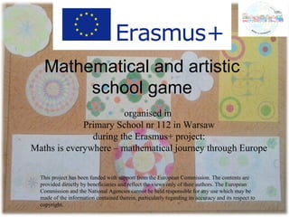 Mathematical and artistic
school game
organised in
Primary School nr 112 in Warsaw
during the Erasmus+ project:
Maths is everywhere – mathematical journey through Europe
This project has been funded with support from the European Commission. The contents are
provided directly by beneficiaries and reflect the views only of their authors. The European
Commission and the National Agencies cannot be held responsible for any use which may be
made of the information contained therein, particularly regarding its accuracy and its respect to
copyright.
 