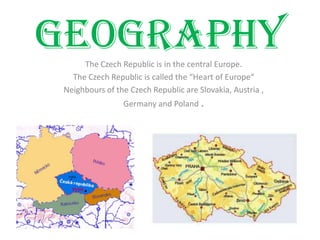 GeographyThe Czech Republic is in the central Europe.
The Czech Republic is called the “Heart of Europe“
Neighbours of the Czech Republic are Slovakia, Austria ,
Germany and Poland .
 