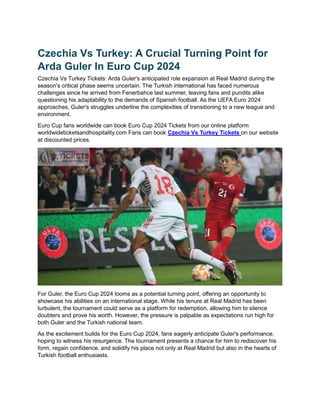 Czechia Vs Turkey: A Crucial Turning Point for
Arda Guler In Euro Cup 2024
Czechia Vs Turkey Tickets: Arda Guler's anticipated role expansion at Real Madrid during the
season's critical phase seems uncertain. The Turkish international has faced numerous
challenges since he arrived from Fenerbahce last summer, leaving fans and pundits alike
questioning his adaptability to the demands of Spanish football. As the UEFA Euro 2024
approaches, Guler's struggles underline the complexities of transitioning to a new league and
environment.
Euro Cup fans worldwide can book Euro Cup 2024 Tickets from our online platform
worldwideticketsandhospitality.com Fans can book Czechia Vs Turkey Tickets on our website
at discounted prices.
For Guler, the Euro Cup 2024 looms as a potential turning point, offering an opportunity to
showcase his abilities on an international stage. While his tenure at Real Madrid has been
turbulent, the tournament could serve as a platform for redemption, allowing him to silence
doubters and prove his worth. However, the pressure is palpable as expectations run high for
both Guler and the Turkish national team.
As the excitement builds for the Euro Cup 2024, fans eagerly anticipate Guler's performance,
hoping to witness his resurgence. The tournament presents a chance for him to rediscover his
form, regain confidence, and solidify his place not only at Real Madrid but also in the hearts of
Turkish football enthusiasts.
 