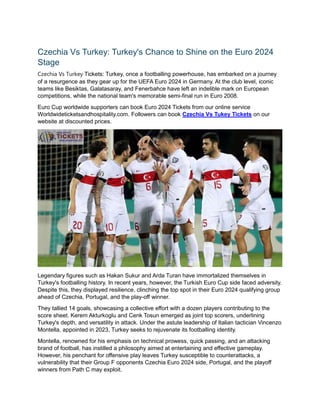 Czechia Vs Turkey: Turkey's Chance to Shine on the Euro 2024
Stage
Czechia Vs Turkey Tickets: Turkey, once a footballing powerhouse, has embarked on a journey
of a resurgence as they gear up for the UEFA Euro 2024 in Germany. At the club level, iconic
teams like Besiktas, Galatasaray, and Fenerbahce have left an indelible mark on European
competitions, while the national team's memorable semi-final run in Euro 2008.
Euro Cup worldwide supporters can book Euro 2024 Tickets from our online service
Worldwideticketsandhospitality.com. Followers can book Czechia Vs Tukey Tickets on our
website at discounted prices.
Legendary figures such as Hakan Sukur and Arda Turan have immortalized themselves in
Turkey's footballing history. In recent years, however, the Turkish Euro Cup side faced adversity.
Despite this, they displayed resilience, clinching the top spot in their Euro 2024 qualifying group
ahead of Czechia, Portugal, and the play-off winner.
They tallied 14 goals, showcasing a collective effort with a dozen players contributing to the
score sheet. Kerem Akturkoglu and Cenk Tosun emerged as joint top scorers, underlining
Turkey's depth, and versatility in attack. Under the astute leadership of Italian tactician Vincenzo
Montella, appointed in 2023, Turkey seeks to rejuvenate its footballing identity.
Montella, renowned for his emphasis on technical prowess, quick passing, and an attacking
brand of football, has instilled a philosophy aimed at entertaining and effective gameplay.
However, his penchant for offensive play leaves Turkey susceptible to counterattacks, a
vulnerability that their Group F opponents Czechia Euro 2024 side, Portugal, and the playoff
winners from Path C may exploit.
 
