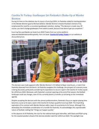 Czechia Vs Turkey: Goalkeeper Jiri Pavlenka's Shake-Up at Werder
Bremen
During his time on the sidelines due to injury in Euro Cup 2024, Jiri Pavlenka ceded his starting position
in the Werder Bremen goal to Michael Zetterer. Werder Bremen's head of football, Clemens Fritz,
emphasized the need for a consistent goalkeeper selection, stating, "The decision is made now. Of
course, you don't change goalkeepers from week to week, because that doesn't get you anywhere."
Euro Cup fans worldwide can book Euro 2024 Tickets from our online platform
www.worldwideticketsandhospitality. Fans can book Czechia VS Turkey Tickets on our website at
discounted prices.
This decision was made apparent after Werder Bremen's 3-0 defeat to Bayer Leverkusen, a match that
Pavlenka observed from the bench. As Pavlenka navigates this challenge, the prospect of a January move
is being discussed, particularly considering his aspirations to secure a spot in the Czechia Vs Turkey squad
for UEFA Euro 2024. Moreover, with Pavlenka's contract expiring at the end of the season, the football
landscape could see changes, even if Fritz currently deems a transfer as not being on the immediate
agenda.
Despite accepting the decision with the utmost professionalism, Pavlenka's focus on regular playing time
becomes crucial as he eyes a spot in the Czechia Vs Turkiye squad for Euro Cup 2024. The impending
expiration of his contract with Werder Bremen adds a layer of uncertainty to his future. Although Fritz
downplays the immediate consideration of a transfer for Pavlenka, he acknowledges the unpredictable
nature of football, stating that "things can happen quickly."
In the absence of Jiří Pavlenka, the race for the national team goal intensifies, with Slavia and Plzeň vying
for the coveted position ahead of the decisive double match for UEFA Euro 2024. The spotlight now
 
