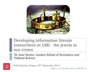 Developing information literate 
researchers at LSE: the jewels in 
our crown 
Dr Jane Secker, London School of Economics and 
Political Science 
IVIG Seminar, Prague, 25th September 2014 
Image: ‘Crown’ by Jason Train, CC BY-NC 2.0 
 