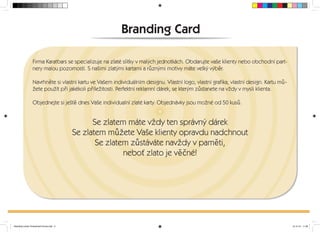 Branding Card 
Firma Karatbars se specializuje na zlaté slitky v malých jednotkách. Obdarujte vaše klienty nebo obchodní part-nery 
malou pozorností. S našimi zlatými kartami a ruznými motivy máte velký výber. 
Navrhnete si vlastní kartu ve Vašem individuálním designu. Vlastní logo, vlastní gra ka, vlastní design. Kartu mu-žete 
použít pri jakékoli príležitosti. Perfektní reklamní dárek, se kterým zustanete na vždy v mysli klienta. 
Objednejte si ješte dnes Vaše individualní zlaté karty. Objednávky jsou možné od 50 kusu. 
Se zlatem máte vždy ten správný dárek 
Se zlatem mužete Vaše klienty opravdu nadchnout 
Se zlatem zustáváte navždy v pameti, 
nebot zlato je vecné! 
Branding-Cards-Tschechisch-Druck.indd 2 15.10.12 11:36 
 