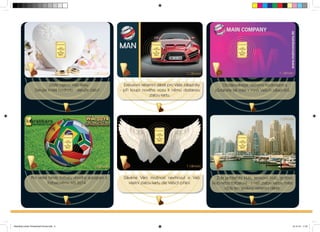 Exklusivní reklamní dárek pro Vaše zákazníky 
- pri koupi nového vozu k nemu dostanou 
zlatou kartu. 
Dáváme Vám možnost navrhnout si Vaši 
vlastní zlatou kartu dle Vašich prání. 
Dejte najevo Vaši lásku. 
Darujte trvalé hodnoty - darujte zlato! 
Pro velké fandy fotbalu vhodný autogram k 
fotbalovému MS 2014. 
Obdarovávejte vecnými hodnotami a 
zustanete tak stále v mysli Vašich zákazníku. 
Zda jachtarský klub, tenisový klub, golfový 
klub nebo fotbalový - s naší zlatou kartou máte 
vždy ten správný reklamní dárek. 
Branding-Cards-Tschechisch-Druck.indd 5 15.10.12 11:37 
 