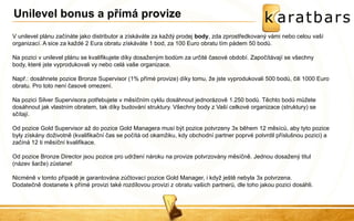V unilevel plánu začínáte jako distributor a získáváte za každý prodej body, zda zprostředkovaný vámi nebo celou vaší organizací. A sice za každé 2 Eura obratu získáváte 1 bod, za 100 Euro obratu tím pádem 50 bodů. Na pozici v unilevel plánu se kvalifikujete díky dosaženým bodům za určité časové období. Započítávají se všechny body, které jste vyprodukovali vy nebo celá vaše organizace. Např.: dosáhnete pozice Bronze Supervisor (1% přímé provize) díky tomu, že jste vyprodukovali 500 bodů, čili 1000 Euro obratu. Pro toto není časové omezení. Na pozici Silver Supervisora potřebujete v měsíčním cyklu dosáhnout jednorázově 1.250 bodů. Těchto bodů můžete dosáhnout jak vlastním obratem, tak díky budování struktury. Všechny body z Vaší celkové organizace (struktury) se sčítají. Od pozice Gold Supervisor až do pozice Gold Managera musí být pozice potvrzeny 3x během 12 měsíců, aby tyto pozice byly získány doživotně (kvalifikační čas se počítá od okamžiku, kdy obchodní partner poprvé potvrdil příslušnou pozici) a začíná 12 ti měsíční kvalifikace. Od pozice Bronze Director jsou pozice pro udržení nároku na provize potvrzovány měsíčně. Jednou dosažený titul (název šarže) zůstane! Nicméně v tomto případě je garantována zúčtovací pozice Gold Manager, i když ještě nebyla 3x potvrzena. Dodatečně dostanete k přímé provizi také rozdílovou provizi z obratu vašich partnerů, dle toho jakou pozici dosáhli. 
Unilevel bonus a přímá provize 
 