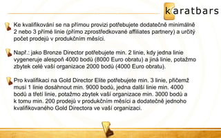Ke kvalifikování se na přímou provizi potřebujete dodatečně minimálně 2 nebo 3 přímé linie (přímo zprostředkované affiliates partnery) a určitý počet prodejů v produkčním měsíci. 
Např.: jako Bronze Director potřebujete min. 2 linie, kdy jedna linie vygeneruje alespoň 4000 bodů (8000 Euro obratu) a jiná linie, potažmo zbytek celé vaší organizace 2000 bodů (4000 Euro obratu). 
Pro kvalifikaci na Gold Director Elite potřebujete min. 3 linie, přičemž musí 1 linie dosáhnout min. 9000 bodů, jedna další linie min. 4000 bodů a třetí linie, potažmo zbytek vaší organizace min. 3000 bodů a k tomu min. 200 prodejů v produkčním měsíci a dodatečně jednoho kvalifikovaného Gold Directora ve vaší organizaci. 
 
