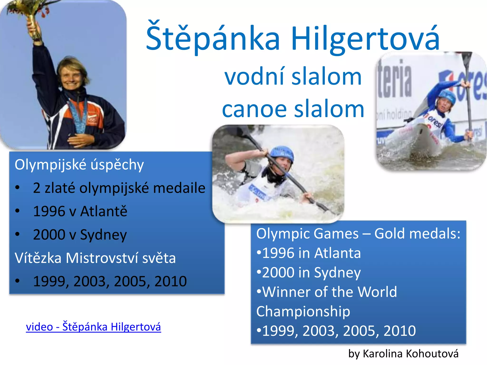 Štěpánka Hilgertová
                               vodní slalom
                               canoe slalom
Olympijské úspěchy
• 2 zlaté olympijské medaile
• 1996 v Atlantě
• 2000 v Sydney                  Olympic Games – Gold medals:
Vítězka Mistrovství světa        •1996 in Atlanta
                                 •2000 in Sydney
• 1999, 2003, 2005, 2010
                                 •Winner of the World
                                 Championship
 video - Štěpánka Hilgertová     •1999, 2003, 2005, 2010
                                             by Karolina Kohoutová
 