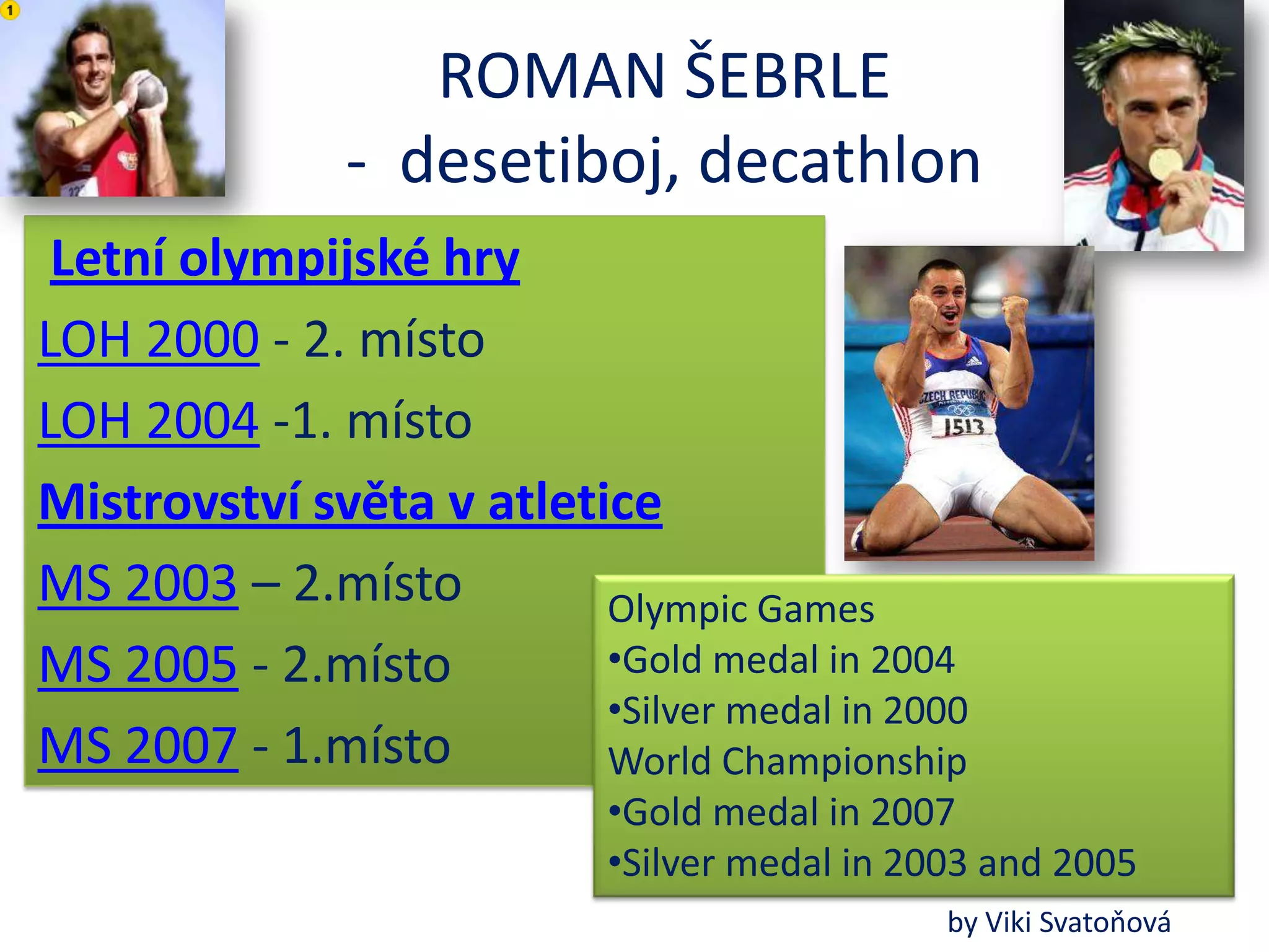 ROMAN ŠEBRLE
               - desetiboj, decathlon
 Letní olympijské hry
LOH 2000 - 2. místo
LOH 2004 -1. místo
Mistrovství světa v atletice
MS 2003 – 2.místo         Olympic Games
MS 2005 - 2.místo         •Gold medal in 2004
                          •Silver medal in 2000
MS 2007 - 1.místo         World Championship
                            •Gold medal in 2007
                            •Silver medal in 2003 and 2005
                                               by Viki Svatoňová
 