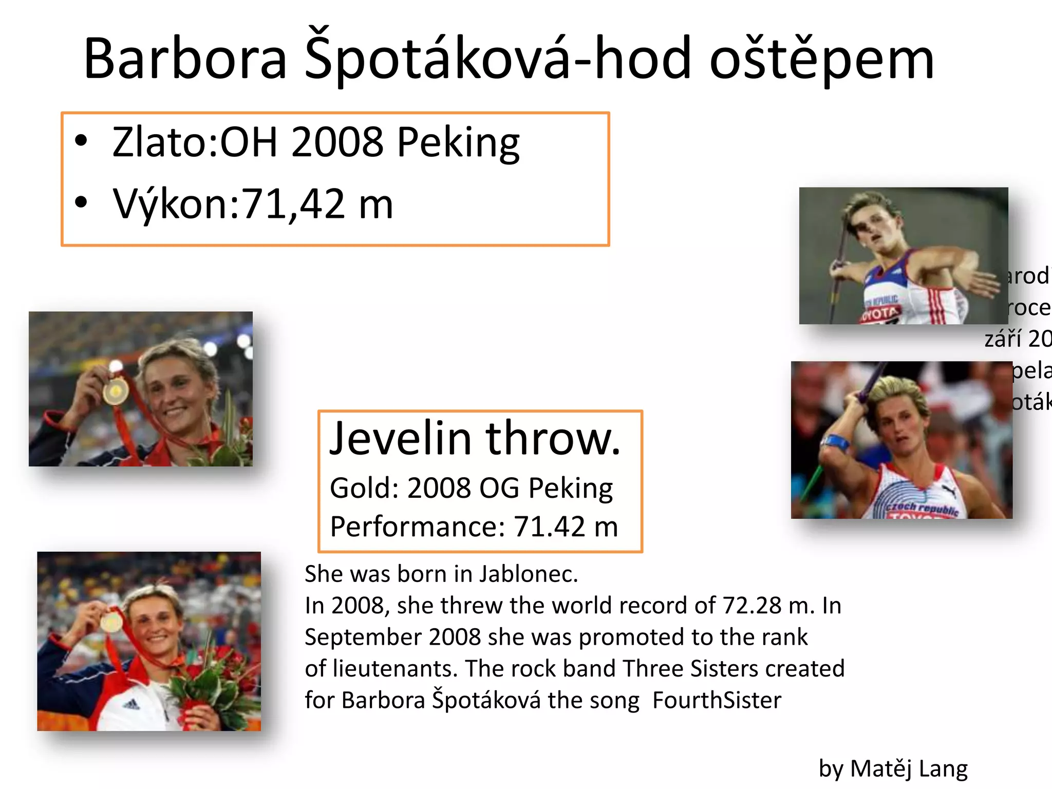 Barbora Špotáková-hod oštěpem
• Zlato:OH 2008 Peking
• Výkon:71,42 m
                                                                           Narodi
                                                                           V roce
                                                                           září 20
                                                                           Kapela
                                                                           Špoták
             Jevelin throw.
             Gold: 2008 OG Peking
             Performance: 71.42 m
           She was born in Jablonec.
           In 2008, she threw the world record of 72.28 m. In
           September 2008 she was promoted to the rank
           of lieutenants. The rock band Three Sisters created
           for Barbora Špotáková the song FourthSister

                                                           by Matěj Lang
 