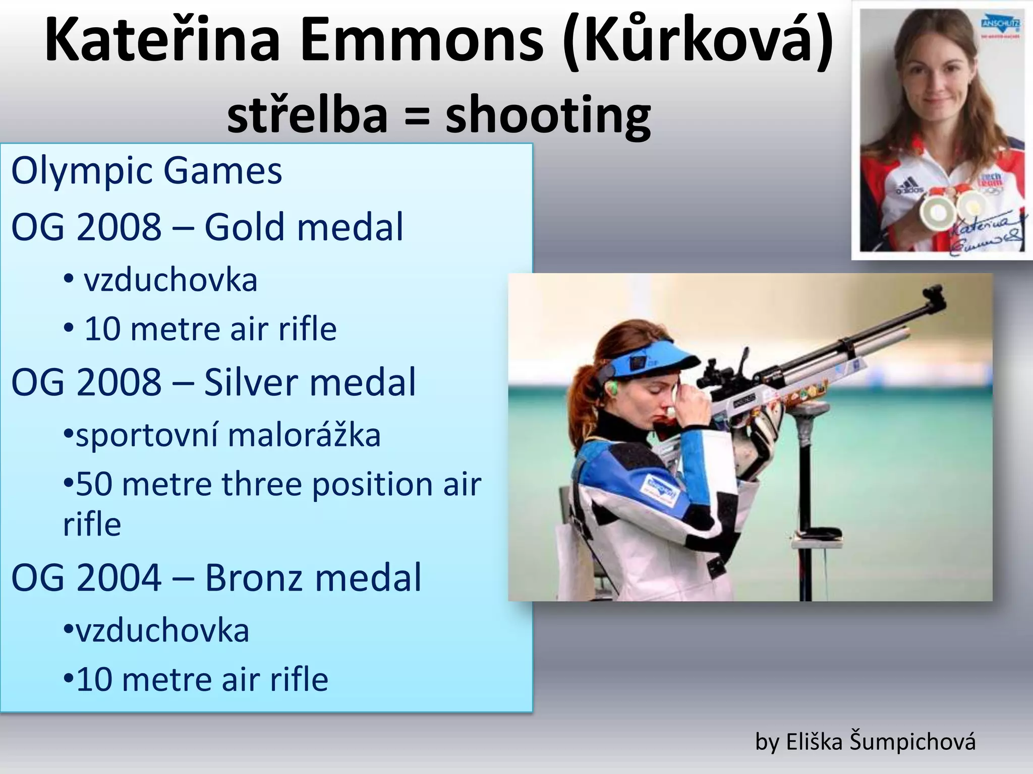 Kateřina Emmons (Kůrková)
             střelba = shooting
Olympic Games
OG 2008 – Gold medal
  • vzduchovka
  • 10 metre air rifle
OG 2008 – Silver medal
  •sportovní malorážka
  •50 metre three position air
  rifle
OG 2004 – Bronz medal
  •vzduchovka
  •10 metre air rifle
                                  by Eliška Šumpichová
 