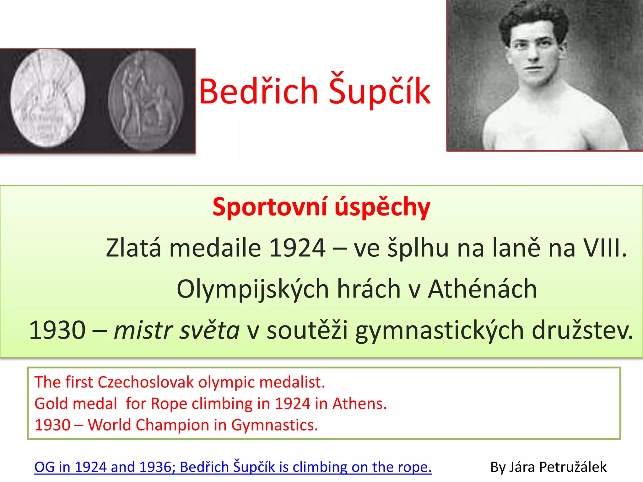 Bedřich Šupčík

                Sportovní úspěchy
      Zlatá medaile 1924 – ve šplhu na laně na VIII.
             Olympijských hrách v Athénách
1930 – mistr světa v soutěži gymnastických družstev.
The first Czechoslovak olympic medalist.
Gold medal for Rope climbing in 1924 in Athens.
1930 – World Champion in Gymnastics.

OG in 1924 and 1936; Bedřich Šupčík is climbing on the rope.   By Jára Petružálek
 