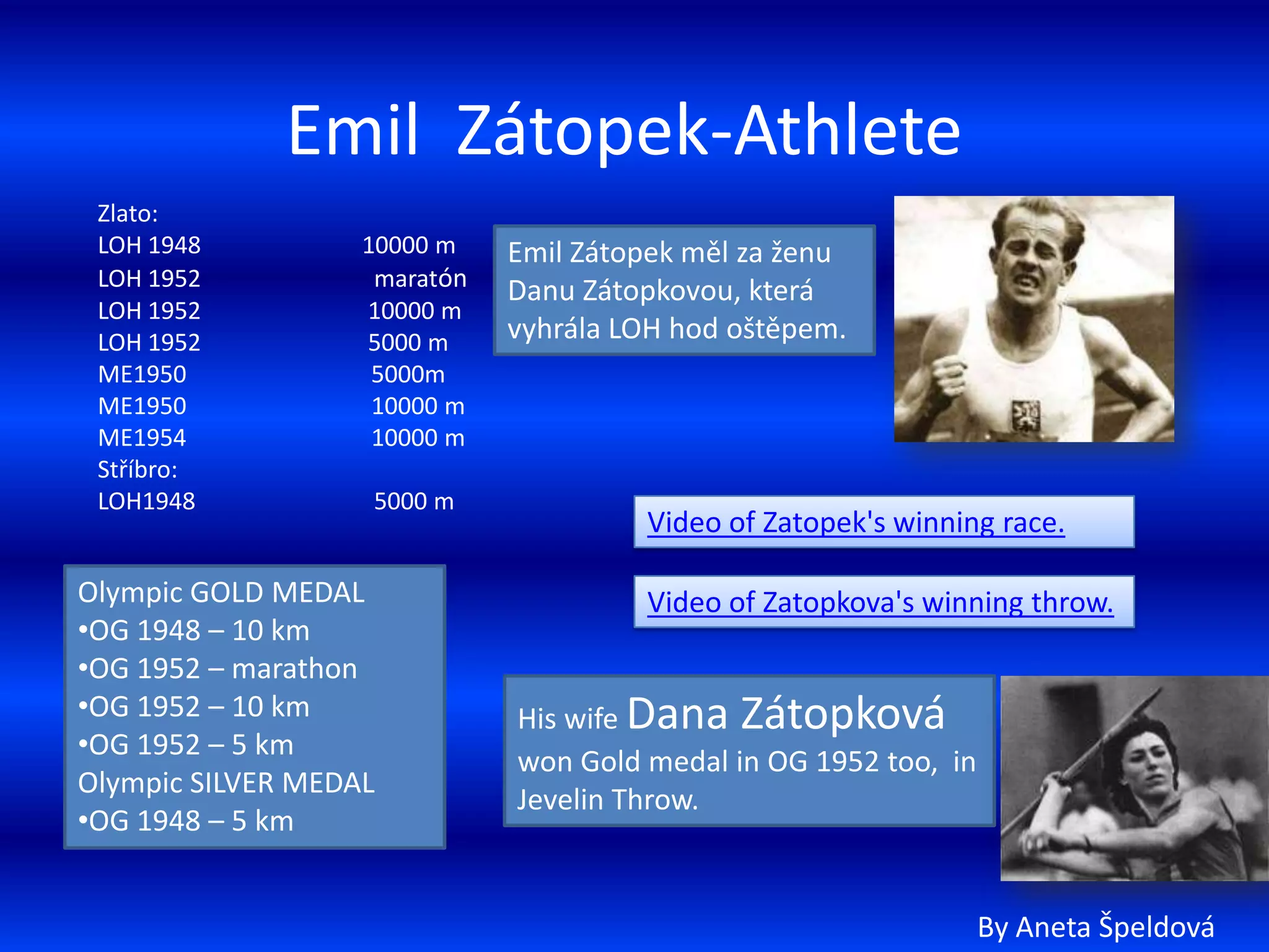 Emil Zátopek-Athlete
 Zlato:
 LOH 1948          10000 m    Emil Zátopek měl za ženu
 LOH 1952           maratón
                              Danu Zátopkovou, která
 LOH 1952          10000 m
 LOH 1952          5000 m     vyhrála LOH hod oštěpem.
 ME1950             5000m
 ME1950             10000 m
 ME1954             10000 m
 Stříbro:
 LOH1948           5000 m
                                       Video of Zatopek's winning race.

Olympic GOLD MEDAL                     Video of Zatopkova's winning throw.
•OG 1948 – 10 km
•OG 1952 – marathon
•OG 1952 – 10 km              His wife Dana Zátopková
•OG 1952 – 5 km
                              won Gold medal in OG 1952 too, in
Olympic SILVER MEDAL
                              Jevelin Throw.
•OG 1948 – 5 km


                                                                  By Aneta Špeldová
 