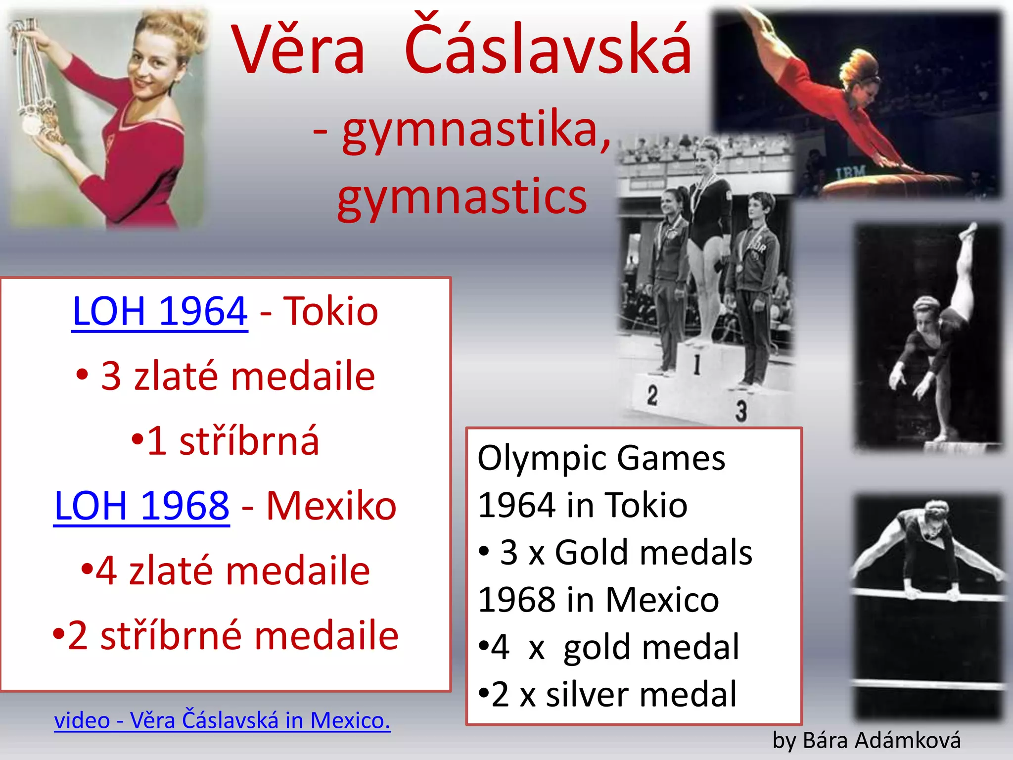 Věra Čáslavská
                         - gymnastika,
                           gymnastics
 LOH 1964 - Tokio
 • 3 zlaté medaile
     •1 stříbrná                    Olympic Games
LOH 1968 - Mexiko                   1964 in Tokio
                                    • 3 x Gold medals
  •4 zlaté medaile
                                    1968 in Mexico
•2 stříbrné medaile                 •4 x gold medal
                                    •2 x silver medal
video - Věra Čáslavská in Mexico.
                                                        by Bára Adámková
 