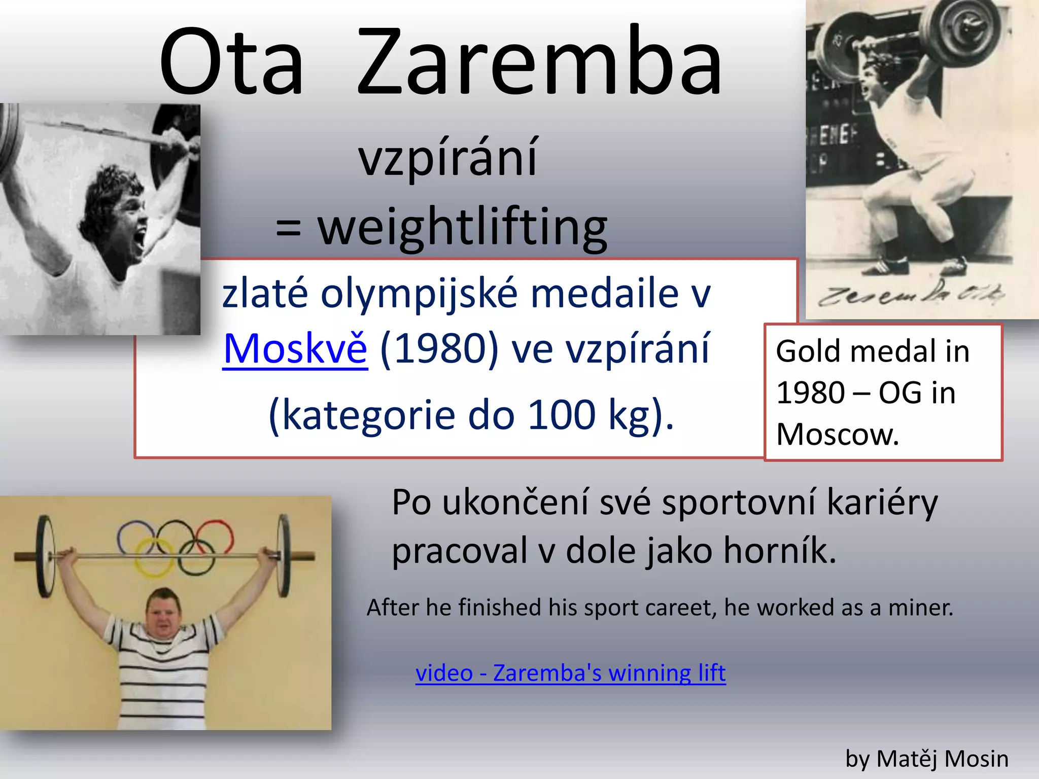 Ota Zaremba
      vzpírání
   = weightlifting
 zlaté olympijské medaile v
 Moskvě (1980) ve vzpírání                     Gold medal in
                                               1980 – OG in
    (kategorie do 100 kg).                     Moscow.

          Po ukončení své sportovní kariéry
          pracoval v dole jako horník.
        After he finished his sport careet, he worked as a miner.

            video - Zaremba's winning lift


                                                      by Matěj Mosin
 