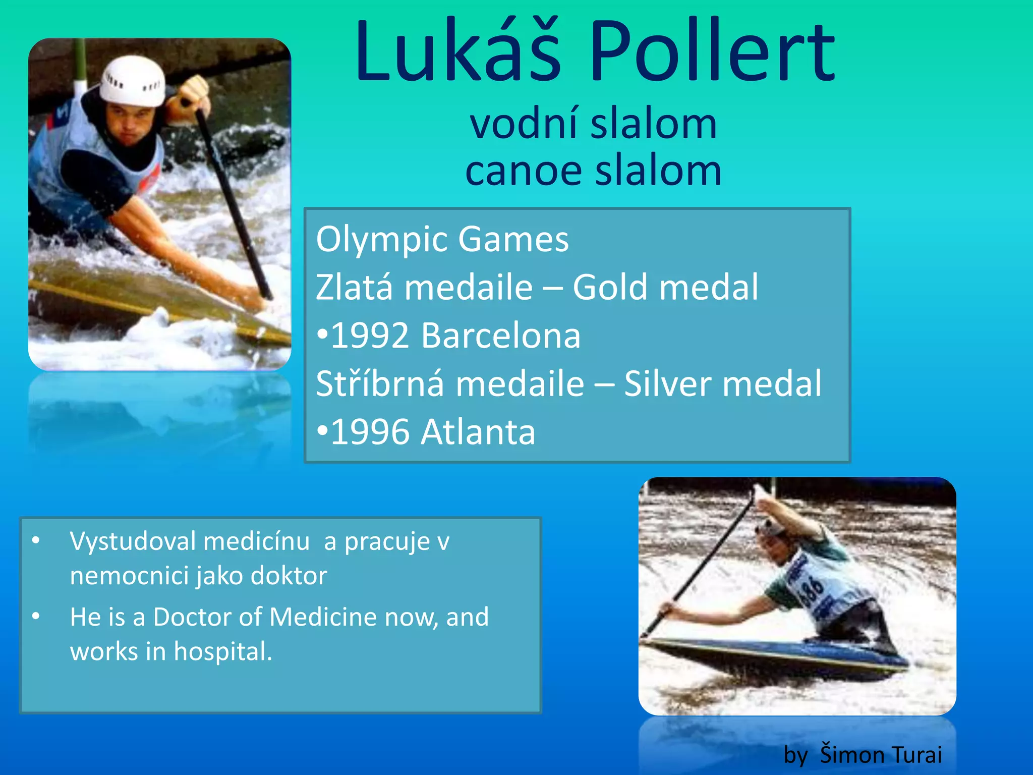 Lukáš Pollert
                                  vodní slalom
                                  canoe slalom
                      Olympic Games
                      Zlatá medaile – Gold medal
                      •1992 Barcelona
                      Stříbrná medaile – Silver medal
                      •1996 Atlanta

• Vystudoval medicínu a pracuje v
  nemocnici jako doktor
• He is a Doctor of Medicine now, and
  works in hospital.


                                                  by Šimon Turai
 