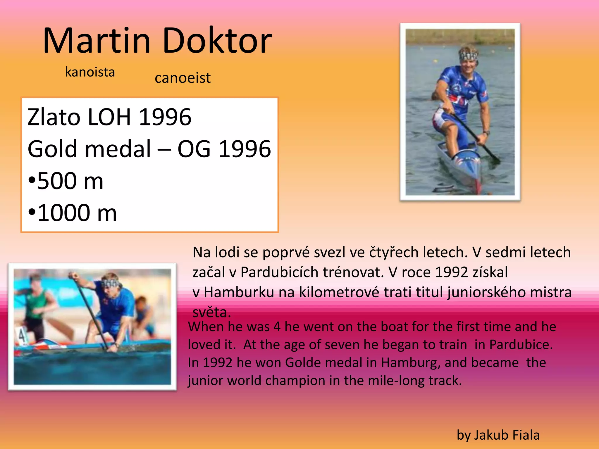 Martin Doktor
   kanoista   canoeist

Zlato LOH 1996
Gold medal – OG 1996
•500 m
•1000 m
                   Na lodi se poprvé svezl ve čtyřech letech. V sedmi letech
                   začal v Pardubicích trénovat. V roce 1992 získal
                   v Hamburku na kilometrové trati titul juniorského mistra
                   světa.
                  When he was 4 he went on the boat for the first time and he
                  loved it. At the age of seven he began to train in Pardubice.
                  In 1992 he won Golde medal in Hamburg, and became the
                  junior world champion in the mile-long track.


                                                              by Jakub Fiala
 
