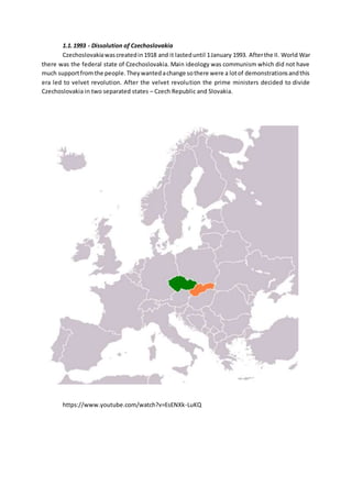 1.1.1993 - Dissolution of Czechoslovakia
Czechoslovakiawascreatedin1918 and it lasteduntil 1January 1993. Afterthe II. World War
there was the federal state of Czechoslovakia. Main ideology was communism which did not have
much supportfromthe people.Theywantedachange sothere were a lotof demonstrationsandthis
era led to velvet revolution. After the velvet revolution the prime ministers decided to divide
Czechoslovakia in two separated states – Czech Republic and Slovakia.
https://www.youtube.com/watch?v=EsENXk-LuKQ
 