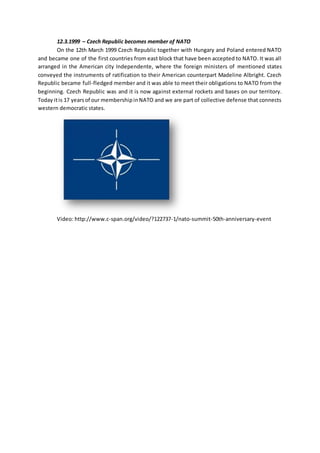12.3.1999 – Czech Republic becomes member of NATO
On the 12th March 1999 Czech Republic together with Hungary and Poland entered NATO
and became one of the first countries from east block that have been accepted to NATO. It was all
arranged in the American city Independente, where the foreign ministers of mentioned states
conveyed the instruments of ratification to their American counterpart Madeline Albright. Czech
Republic became full-fledged member and it was able to meet their obligations to NATO from the
beginning. Czech Republic was and it is now against external rockets and bases on our territory.
Today itis 17 yearsof our membershipinNATO and we are part of collective defense that connects
western democratic states.
Video: http://www.c-span.org/video/?122737-1/nato-summit-50th-anniversary-event
 