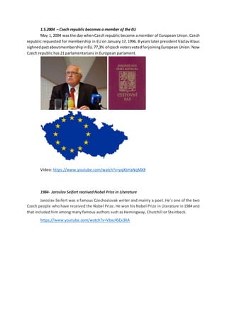 1.5.2004 – Czech republic becomes a member of the EU
May 1, 2004 was the day whenCzechrepublic become a member of European Union. Czech
republic requested for membership in EU on January 17, 1996. 8 years later president Václav Klaus
sighnedpactaboutmembershipinEU.77,3% of czech votersvotedforjoiningEuropean Union. Now
Czech republic has 21 parlamentarians in European parlament.
Video: https://www.youtube.com/watch?v=yqXbHaNqMX8
1984- Jaroslav Seifert received Nobel Prize in Literature
Jaroslav Seifert was a famous Czechoslovak writer and mainly a poet. He´s one of the two
Czech people who have received the Nobel Prize. He won his Nobel Prize in Literature in 1984 and
that included him among many famous authors such as Hemingway, Churchill or Steinbeck.
https://www.youtube.com/watch?v=Vbxz4SEx3XA
 