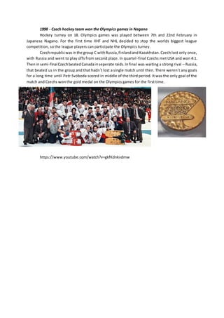 1998 - Czech hockey team won the Olympics games in Nagano
Hockey turney on 18. Olympics games was played between 7th and 22nd February in
Japanese Nagano. For the first time IIHF and NHL decided to stop the worlds biggest league
competition, so the league players can participate the Olympics turney.
Czechrepublicwasinthe group C withRussia,Finlandand Kazakhstan. Czech lost only once,
with Russia and went to play offs from second place. In quartel-final Czechs met USA and won 4:1.
Thenin semi-finalCzechbeatedCanadainseperate raids.Infinal was waiting a strong rival – Russia,
that beated us in the group and that hadn´t lost a single match until then. There weren´t any goals
for a long time until Petr Svoboda scored in middle of the third period. It was the only goal of the
match and Czechs won the gold medal on the Olympics games for the first time.
https://www.youtube.com/watch?v=gkfKdnkvdmw
 