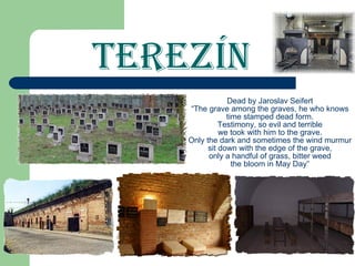 Terezín Dead by Jaroslav Seifert “The grave among the graves, he who knows time stamped dead form. Testimony, so evil and terrible we took with him to the grave. Only the dark and sometimes the wind murmur sit down with the edge of the grave, only a handful of grass, bitter weed the bloom in May Day” 