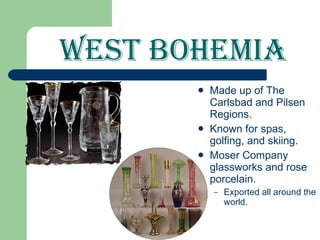 West Bohemia Made up of The Carlsbad and Pilsen Regions. Known for spas, golfing, and skiing. Moser Company glassworks and rose porcelain. Exported all around the world.  