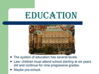 Education The system of education has several levels. Law: children must attend school starting at six years old and continue for nine progressive grades. Maybe pre-school. Charles University 