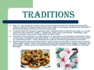 Traditions May 1st, a girl should be kissed under a cherry blossom so that she will always be beautiful.  Lovers in the city of Prague head to Petřín hill on May 1st and leave a flower at the memorial of Karel Hynek Mácha   who was a Czech romantic poet.  In autumn after the harvest ,  a party was held. Invitations were in the form of a cake, or a “zváč” (from the Czech word for “inviter”).  People ate, drank ,  sang, and danced.  Nowadays, a fair   comes around to most communities where a feast is held. The feast of Saint Barbara is on December 4.  A sprig was cut at first light on December 4 from a cherry tree, or Barborky, that was at least 10 years old, and was then taken to a house where an unmarried girl lived.  Today, Barborky are used as Christmas decorations for the home.  Hold festivals for the dead on November   1 and 2, since the year 998. In certain places, special bread called “dušičky” (which also means All Souls’ Day) was baked for beggars, travelers, and poor people.  Today, graves are decorated with flowers, wreaths, and lit candles to remember the dead. Festal Cakes Cherry Sprig 